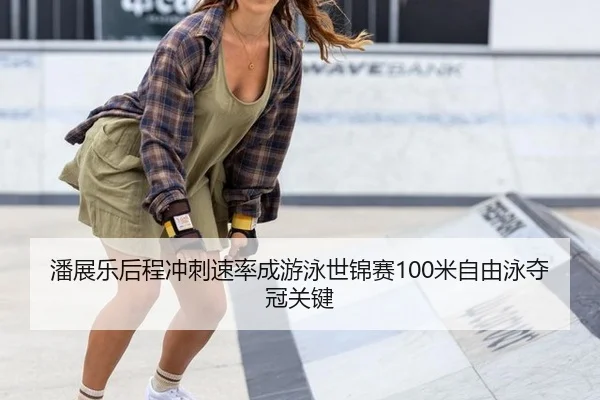潘展乐后程冲刺速率成游泳世锦赛100米自由泳夺冠关键