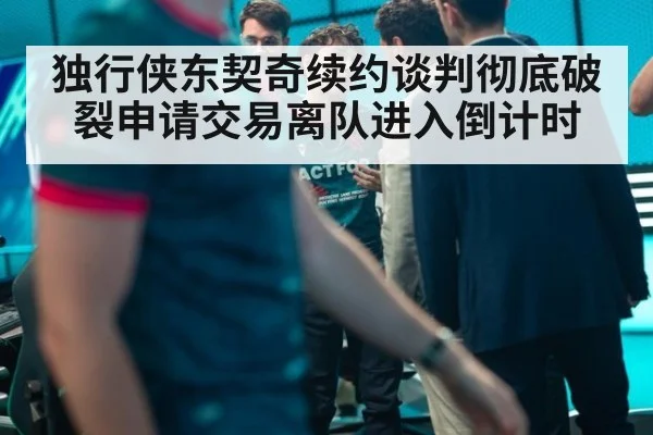 独行侠东契奇续约谈判彻底破裂申请交易离队进入倒计时
